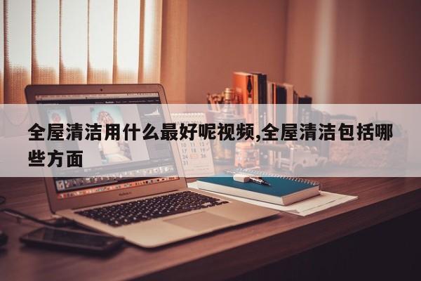 全屋清洁用什么最好呢视频,全屋清洁包括哪些方面