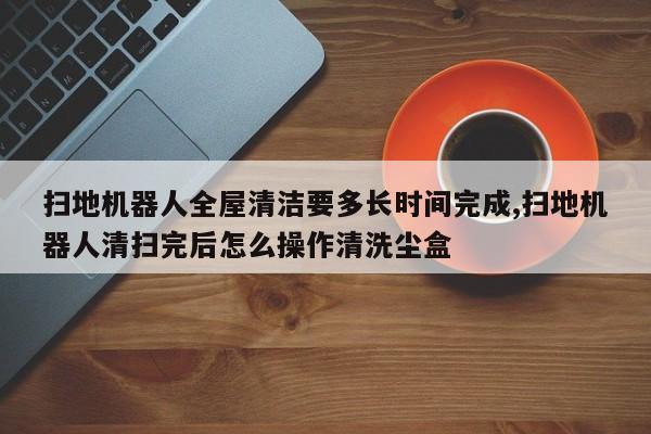 扫地机器人全屋清洁要多长时间完成,扫地机器人清扫完后怎么操作清洗尘盒