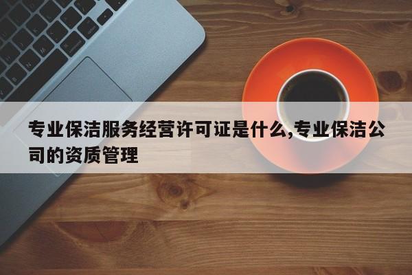 专业保洁服务经营许可证是什么,专业保洁公司的资质管理
