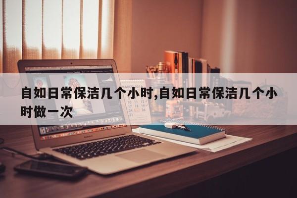 自如日常保洁几个小时,自如日常保洁几个小时做一次