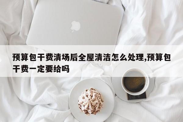 预算包干费清场后全屋清洁怎么处理,预算包干费一定要给吗