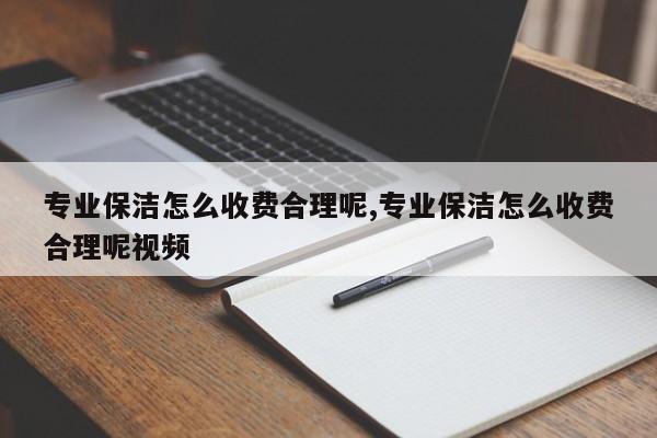 专业保洁怎么收费合理呢,专业保洁怎么收费合理呢视频