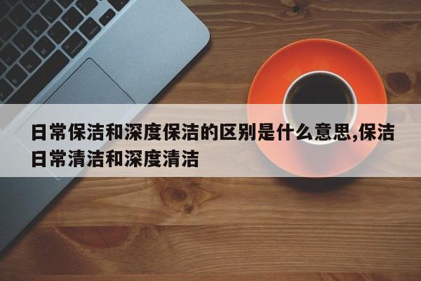 日常保洁和深度保洁的区别是什么意思,保洁日常清洁和深度清洁