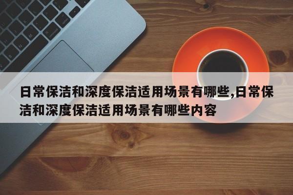 日常保洁和深度保洁适用场景有哪些,日常保洁和深度保洁适用场景有哪些内容