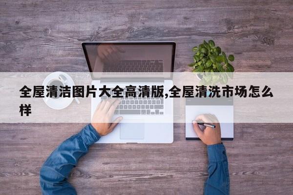 全屋清洁图片大全高清版,全屋清洗市场怎么样