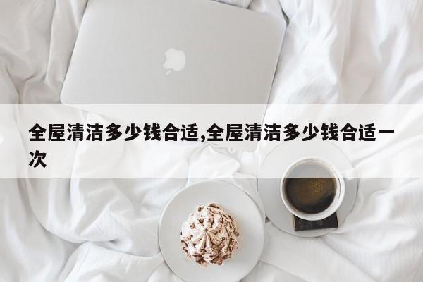 全屋清洁多少钱合适,全屋清洁多少钱合适一次