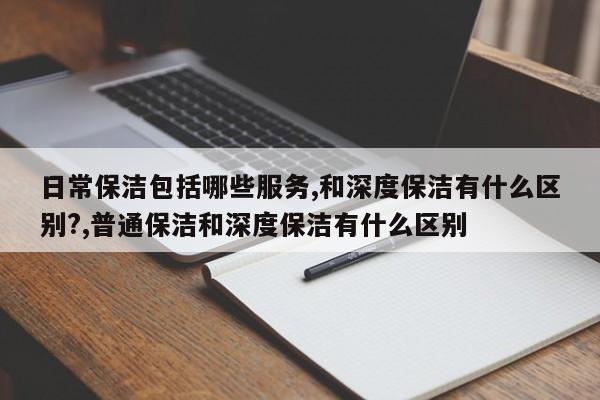 日常保洁包括哪些服务,和深度保洁有什么区别?,普通保洁和深度保洁有什么区别