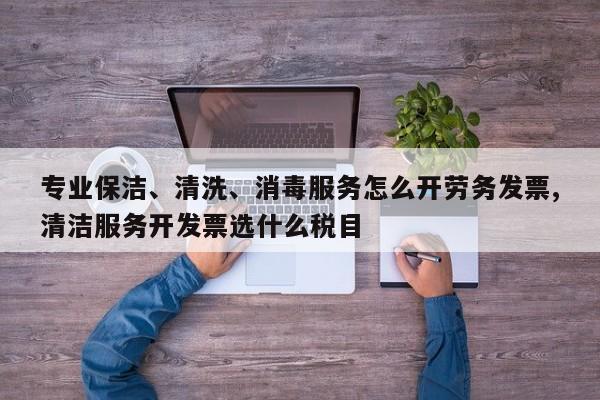 专业保洁、清洗、消毒服务怎么开劳务发票,清洁服务开发票选什么税目