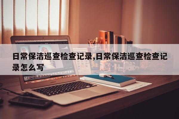 日常保洁巡查检查记录,日常保洁巡查检查记录怎么写
