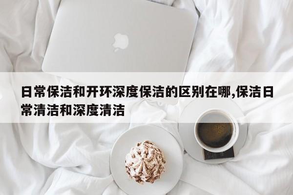 日常保洁和开环深度保洁的区别在哪,保洁日常清洁和深度清洁