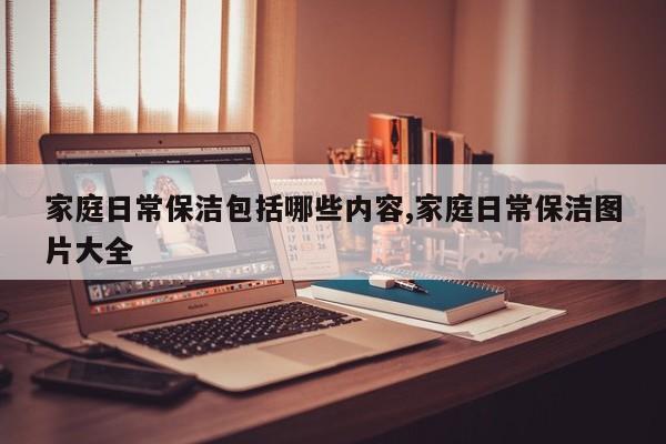 家庭日常保洁包括哪些内容,家庭日常保洁图片大全