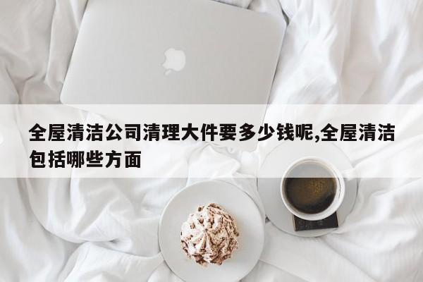 全屋清洁公司清理大件要多少钱呢,全屋清洁包括哪些方面