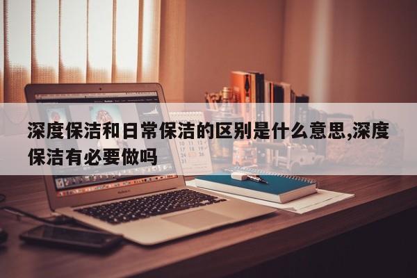 深度保洁和日常保洁的区别是什么意思,深度保洁有必要做吗