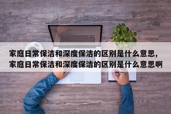 家庭日常保洁和深度保洁的区别是什么意思,家庭日常保洁和深度保洁的区别是什么意思啊