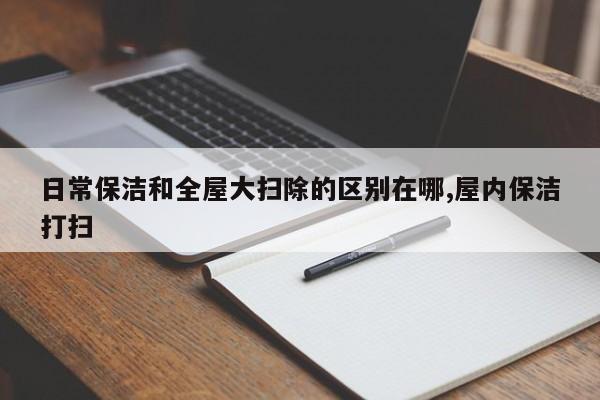 日常保洁和全屋大扫除的区别在哪,屋内保洁打扫