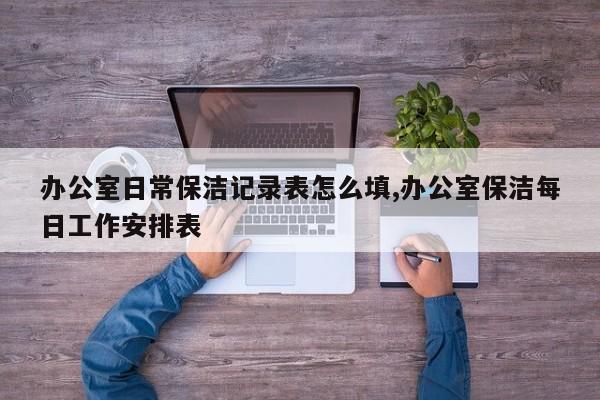 办公室日常保洁记录表怎么填,办公室保洁每日工作安排表