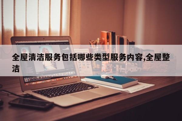 全屋清洁服务包括哪些类型服务内容,全屋整洁