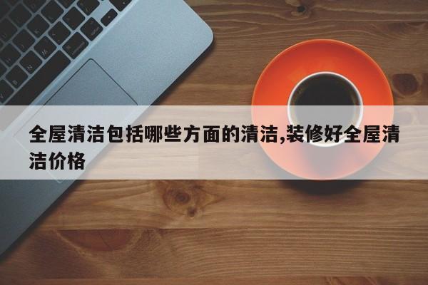 全屋清洁包括哪些方面的清洁,装修好全屋清洁价格