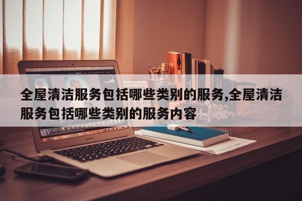 全屋清洁服务包括哪些类别的服务,全屋清洁服务包括哪些类别的服务内容