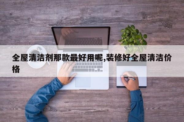 全屋清洁剂那款最好用呢,装修好全屋清洁价格