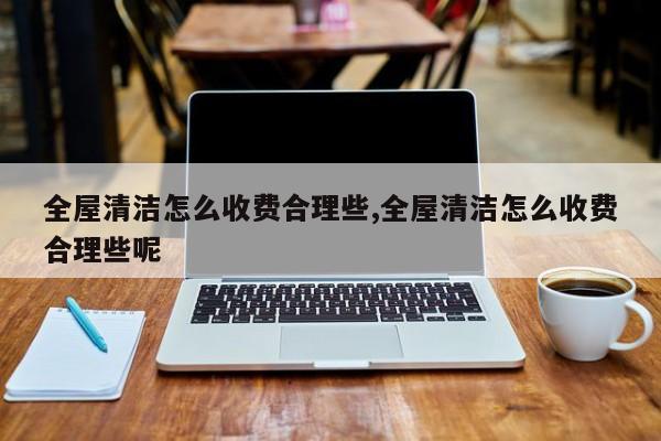 全屋清洁怎么收费合理些,全屋清洁怎么收费合理些呢