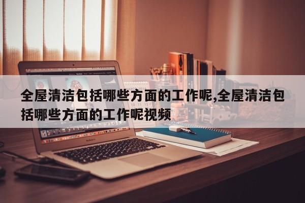 全屋清洁包括哪些方面的工作呢,全屋清洁包括哪些方面的工作呢视频