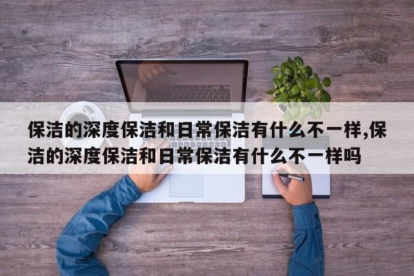 保洁的深度保洁和日常保洁有什么不一样,保洁的深度保洁和日常保洁有什么不一样吗