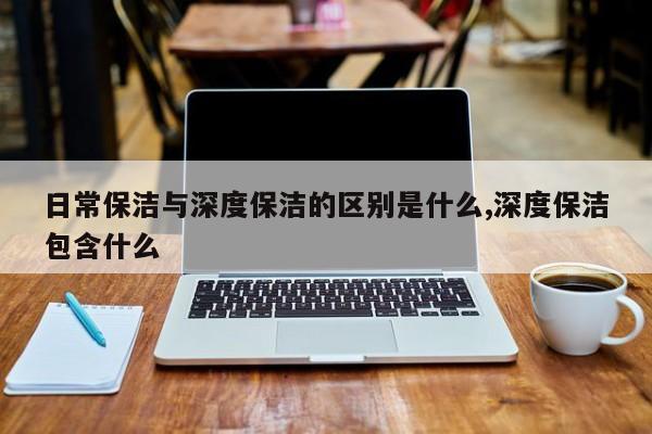 日常保洁与深度保洁的区别是什么,深度保洁包含什么